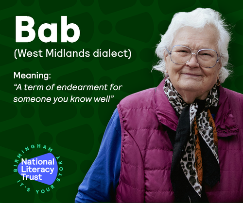 Home Words Social Media asset showing a older lady with white hair a blue and purple coat and black, leopard print scarf. the lady is looking at the camera and smiling. to the left is the following text: Bab (West midlands dialect) Meaning: &#x27;&#x27;A term of endearment for someone you know well&#x27;&#x27;. Finally there is a logo with the following text: National Literacy Trust Birmingham It&#x27;s Your Story